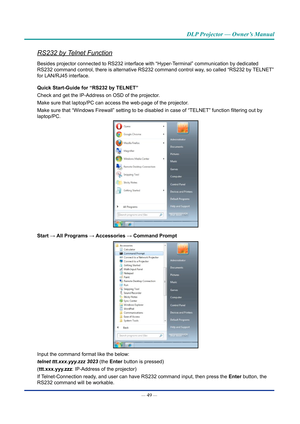 Page 64— 49 — 
DLP Projector — Owner’s Manual
RS232 by Telnet Function
Besides projector connected to RS232 interface with “Hyper-Terminal” communication by dedicated 
RS232 command control, there is alternative RS232 command control way, so called “RS232 by TELNET” 
for LAN/RJ45 interface.
Quick Start-Guide for “RS232 by TELNET”
Check and get the IP-Address on OSD of the projector.
Make sure that laptop/PC can access the web-page of the projector .
Make sure that “Windows Firewall” setting to be disabled in...