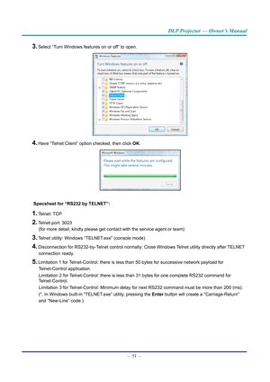 Page 66— 51 — 
DLP Projector — Owner’s Manual
3. Select “Turn Windows features on or off” to open.
4. Have “Telnet Client” option checked, then click OK.
Specsheet for “RS232 by TELNET”:
1. Telnet: TCP
2. Telnet port: 3023 
(for more detail, kindly please get contact with the service agent or t\
eam)
3. Telnet utility: Windows “TELNET.exe” (console mode)
4. Disconnection for RS232-by-Telnet control normally: Close Windows Telnet utility directly after TELNET  connection ready.
5. Limitation 1 for...