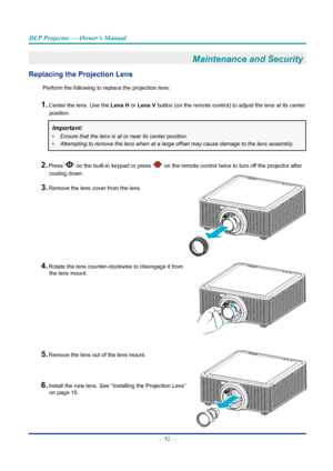 Page 67— 52 — 
DLP Projector — Owner’s Manual
Maintenance and Security 
Replacing the Projection Lens
Perform the following to replace the projection lens:
1. Center the lens. Use the Lens H or Lens V button (on the remote control) to adjust the lens at its center position.
Important: 
•	 Ensure	that	the	lens	is	at	or	near	its	center	position.
•	 Attempting	to	remove	the	lens	when	at	a	large	offset	may	cause	damage	to	the	lens	assembly.
2. Press “” on the built-in keypad or press “” on the remote control twice...