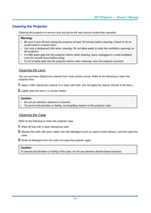 Page 68— 53 — 
DLP Projector — Owner’s Manual
Cleaning the Projector
Cleaning the projector to remove dust and grime will help ensure trouble\
-free operation.
Warning: 
•	Be	sure	to	turn	off	and	unplug	the	projector	at	least	30	minutes	before	cleaning.	Failure	to	do	so	
could	result	in	a	severe	burn.
•	 Use	only	a	dampened	cloth	when	cleaning.	Do	not	allow	water	to	enter	the	ventilation	openings	on	
the	projector.
•	 If	a	little	water	gets	into	the	projector	interior	while	cleaning,	leave	unplugged	in	a...