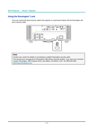 Page 69— 54 — 
DLP Projector — Owner’s Manual
Using the Kensington® Lock
If you are concerned about security, attach the projector to a permanent object with the Kensington slot 
and a security cable.
Note: 
Contact	your	vendor	for	details	on	purchasing	a	suitable	Kensington	security	cable.
The	security	lock	corresponds	to	Kensington’s	MicroSaver	Security	System.	If	you	have	any	comment,	
contact:	Kensington,	2853	Campus	Drive,	San	Mateo,	CA	94403,	U.S.A.	Tel:	800-535-4242,		
http://www.Kensington.com .  