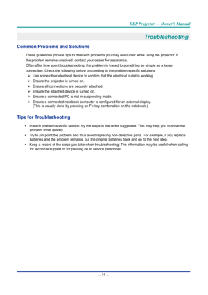 Page 70— 55 — 
DLP Projector — Owner’s Manual
Troubleshooting 
Common Problems and Solutions
These guidelines provide tips to deal with problems you may encounter wh\
ile using the projector. If
the problem remains unsolved, contact your dealer for assistance.
Often after time spent troubleshooting, the problem is traced to somethi\
ng as simple as a loose
connection. Check the following before proceeding to the problem-specific solutions. 
¾ Use some other electrical device to confirm that the electrical...