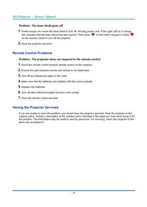 Page 73— 58 — 
DLP Projector — Owner’s Manual
Problem: The laser diode goes off
1. Power surges can cause the laser diode to turn off. Re-plug power cord. If the Light LED is in orange, this indicates that the laser diode time has expired. Then press “
” on the built-in keypad or press “” 
on the remote control to turn off the projector. 
2. Have the projector serviced.
Remote Control Problems
Problem: The projector does not respond to the remote control
1. Direct the remote control towards remote sensor on the...