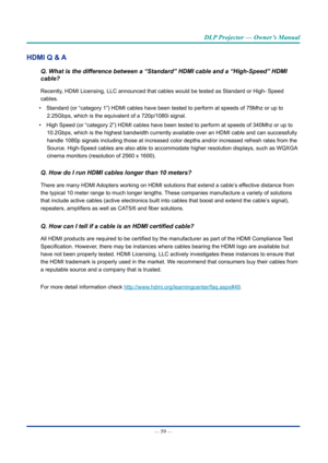 Page 74— 59 — 
DLP Projector — Owner’s Manual
HDMI Q & A
Q. What is the difference between a “Standard” HDMI cable and a “High-Speed” H\
DMI 
cable?
Recently, HDMI Licensing, LLC announced that cables would be tested as Standard \
or High- Speed 
cables.
•  Standard (or “category 1”) HDMI cables have been tested to perform at speeds of 75Mhz or up to 
2.25Gbps, which is the equivalent of a 720p/1080i signal.
•  High Speed (or “category 2”) HDMI cables have been tested to perform at speeds of 340Mhz or up to...