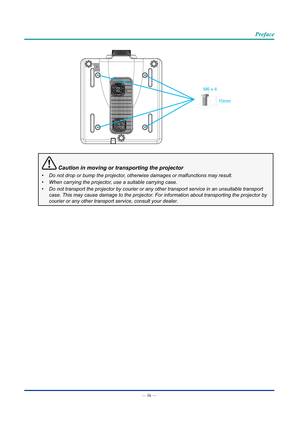 Page 10— ix — 
Preface
M6 x 410mm
 Caution in moving or transporting the projector
•	Do not drop or bump the projector, otherwise damages or malfunctions may result.
•	 When carrying the projector, use a suitable carrying case.
•	 Do not transport the projector by courier or any other transport service\
 in an unsuitable transport 
case. This may cause damage to the projector. For information about transporting the projector by 
courier or any other transport service, consult your dealer.  