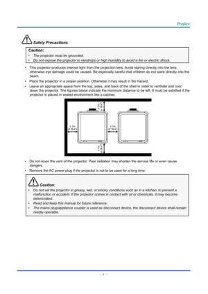 Page 6— v — 
Preface
 Safety Precautions
Caution:
•	The projector must be grounded.
•	 Do	not	expose	the	projector	to	raindrops	or	high	humidity	to	avoid	a	fire	or	electric	shock.
•  This projector produces intense light from the projection lens. Avoid staring directly into the lens, 
otherwise eye damage could be caused. Be especially careful that childre\
n do not stare directly into the 
beam.
•  Place the projector in a proper position. Otherwise it may result in fire hazard.
•  Leave an appropriate space...