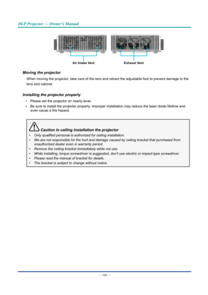 Page 9— viii — 
DLP Projector — Owner’s Manual
Air Intake VentExhaust Vent
Moving the projector
When moving the projector, take care of the lens and retract the adjustable foot to prevent damag\
e to the
lens and cabinet.
Installing the projector properly
• Please set the projector on nearly-level.
•  Be sure to install the projector properly. Improper installation may reduce the laser diode lifetime and 
even cause a fire hazard.
 Caution in ceiling installation the projector
•	 Only	qualified	personal	is...