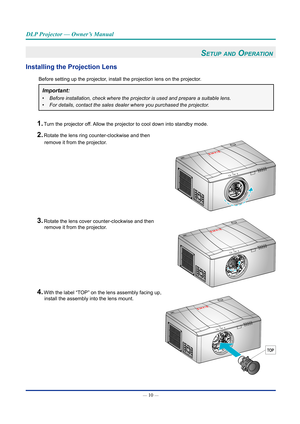 Page 25— 10 — 
DLP Projector — Owner’s Manual
Setup and OperatiOn 
Installing the Projection Lens
Before setting up the projector, install the projection lens on the projector.
Important: 
•	Before installation, check where the projector is used and prepare a sui\
table lens.
•	For details, contact the sales dealer where you purchased the projector.
1. Turn the projector off. Allow the projector to cool down into standby mode.
2. Rotate the lens ring counter-clockwise and then 
remove it from the projector. 
3....