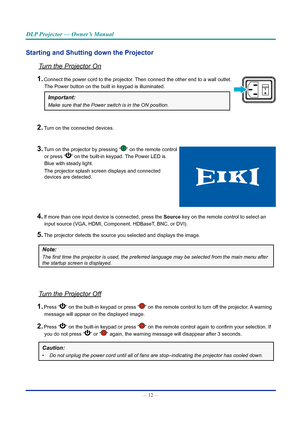 Page 27— 12 — 
DLP Projector — Owner’s Manual
Starting and Shutting down the Projector
Turn the Projector On
1. Connect the power cord to the projector. Then connect the other end to a wall outlet.  
The Power button on the built in keypad is illuminated.
Important: 
Make sure that the Power switch is in the ON position.
2. Turn on the connected devices.
3. Turn on the projector by pressing “” on the remote control  
or press “” on the built-in keypad. The Power LED is  
Blue with steady light. 
The projector...