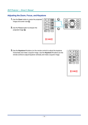 Page 29— 14 — 
DLP Projector — Owner’s Manual
Adjusting the Zoom, Focus, and Keystone
1. Use the Zoom button to resize the projected  
image and screen size B.
2. Use the Focus button to sharpen the  
projected image A.
3. Use the Keystone H buttons (on the remote control) to adjust the keystone  
horizontally and make a squarer image. Use the Keystone V buttons (on the  
remote control) to adjust keystone vertically and make a squarer image.
A
B
Hot KeyShutter(AV Mute)Pattern
FocusLens H
Lens V
Keystone H...