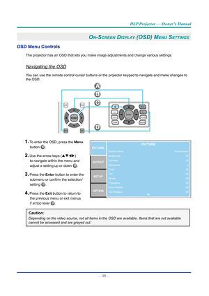 Page 34— 19 — 
DLP Projector — Owner’s Manual
On-Screen diSplay (OSd) Menu SettinGS 
OSD Menu Controls
The projector has an OSD that lets you make image adjustments and change\
 various settings.
Navigating the OSD
You can use the remote control cursor buttons or the projector keypad to \
navigate and make changes to 
the OSD.
AutoSource
MenuExit
Enter
B
C
D
A
1. To enter the OSD, press the Menu 
Display Mode
Brightness
Contrast
Sharpness
Color
Tint
Phase
Frequency
Horz Position
Vert PositionPICTUREOUTPUT...