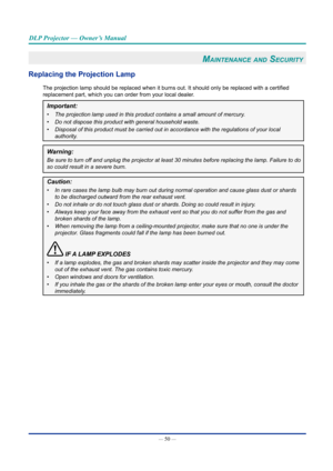 Page 65— 50 — 
DLP Projector — Owner’s Manual
Maintenance and Security 
Replacing the Projection Lamp
The projection lamp should be replaced when it burns out. It should only be replaced with a certified 
replacement part, which you can order from your local dealer.
Important: 
•	The projection lamp used in this product contains a small amount of merc\
ury.
•	Do not dispose this product with general household waste.
•	Disposal of this product must be carried out in accordance with the regu\
lations of your...