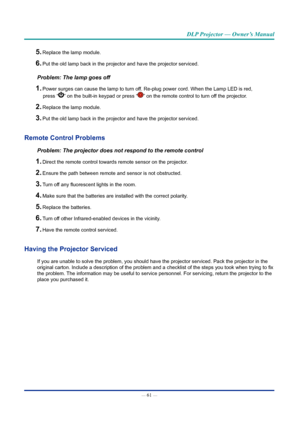 Page 76— 61 — 
DLP Projector — Owner’s Manual
5. Replace the lamp module.
6. Put the old lamp back in the projector and have the projector serviced.
Problem: The lamp goes off
1. Power surges can cause the lamp to turn off. Re-plug power cord. When the Lamp LED is red, 
press “” on the built-in keypad or press “” on the remote control to turn off the projector. 
2. Replace the lamp module.
3. Put the old lamp back in the projector and have the projector serviced.
Remote Control Problems
Problem: The projector...