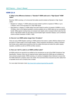 Page 77— 62 — 
DLP Projector — Owner’s Manual
HDMI Q & A
Q. What is the difference between a “Standard” HDMI cable and a “High-Speed” H\
DMI 
cable?
Recently, HDMI Licensing, LLC announced that cables would be tested as Standard \
or High- Speed 
cables.
• Standard (or “category 1”) HDMI cables have been tested to perfo\
rm at speeds of 75Mhz or up to 
2.25Gbps, which is the equivalent of a 720p/1080i signal.
• High Speed (or “category 2”) HDMI cables have been tested to per\
form at speeds of 340Mhz or up to...