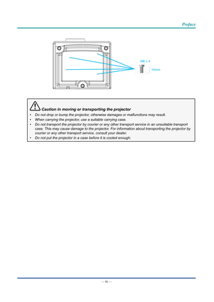 Page 10— ix — 
Preface
M6 x 410mm
 Caution in moving or transporting the projector
•	Do not drop or bump the projector, otherwise damages or malfunctions may result.
•	When carrying the projector, use a suitable carrying case.
•	Do not transport the projector by courier or any other transport service\
 in an unsuitable transport 
case. This may cause damage to the projector. For information about transporting the projector by 
courier or any other transport service, consult your dealer.
•	Do not put the...