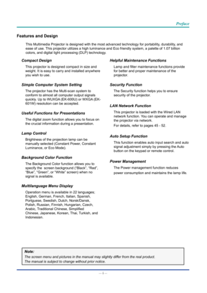 Page 2— i — 
Preface
Features and Design
This Multimedia Projector is designed with the most advanced technology \
for portability, durability, and 
ease of use. This projector utilizes a high luminance and Eco friendly system, a pale\
tte of 1.07 billion 
colors, and digital light processing (DLP) technology.
Compact Design
This projector is designed compact in size and 
weight. It is easy to carry and installed anywhere 
you wish to use.
Simple Computer System Setting
The projector has the Multi-scan system...
