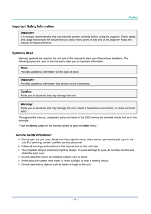 Page 4— iii — 
Preface
Important Safety Information
Important:
It is strongly recommended that you read this section carefully before u\
sing the projector. These safety 
and usage instructions will ensure that you enjoy many years of safe use\
 of the projector. Keep this 
manual for future reference.
Symbols Used
Warning symbols are used on the unit and in this manual to alert you of h\
azardous situations. The 
following styles are used in this manual to alert you to important infor\
mation.
Note:
Provides...