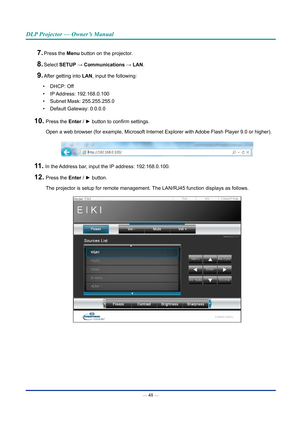 Page 62— 48 — 
DLP Projector — Owner’s Manual
7. Press the Menu button on the projector.
8. Select SETUp → Communications → lAn.
9. After getting into lAn, input the following:
•  DHCP: Off
•  IP Address:  192.168.0.100
•  Subnet Mask: 255.255.255.0
•  Default Gateway: 0.0.0.0
10.  Press the Enter / ► button to confirm settings.
Open a web browser (for example, Microsoft Internet Explorer with Adobe Flash Player 9.0 or higher).
11.  In the Address bar, input the IP address: 192.168.0.100.
12.  Press the Enter /...