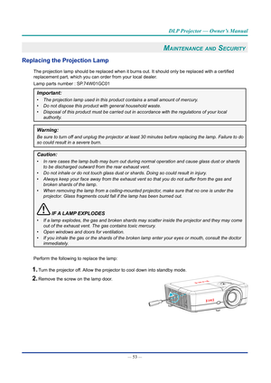 Page 67— 53 — 
DLP Projector — Owner’s Manual
Maintenance and Security 
Replacing the projection lamp
The projection lamp should be replaced when it burns out. It should only be replaced with a certified 
replacement part, which you can order from your local dealer.
Lamp parts number : SP.74W01GC01
Important: 
•	The projection lamp used in this product contains a small amount of merc\
ury.
•	 Do not dispose this product with general household waste.
•	 Disposal of this product must be carried out in accordance...