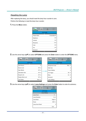 Page 69— 55 — 
DLP Projector — Owner’s Manual
Resetting the Lamp
After replacing the lamp, you should reset the lamp hour counter to zero\
. 
Perform the following to reset the lamp hour counter:
1. Press the Menu button. 
PICTURE
Display ModePresentation
Brightness
Contrast
Sharpness
Color
Tint
Advanced
2. Use the arrow keys (pq) to select OpTIOnS  and press the Enter button to enter the OpTIOnS  menu.
OPTIONS
Input Source
Off
Source Lock
High Altitude
Information Hide
Keypad Lock
Display Mode Lock
Test...