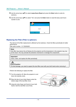 Page 70— 56 — 
DLP Projector — Owner’s Manual
4. Use the arrow keys (pq) to select lamp hours Reset and press the Enter button to enter its submenu.
5. Use the arrow keys (pq) to select “Yes” and press the Enter button to reset the lamp used hours counter to zero.
Reset?
No Ye s
Replacing the Filter (Filter is optional.)
The interval of the filter replacement is affected by the dustiness. Check the filters periodically for better 
performance.
Filter parts number : 51.72025G001
Note: 
Dirty	filter	may	reduce...