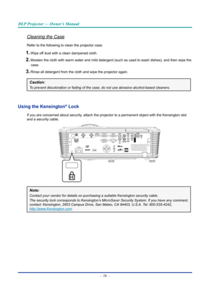 Page 72— 58 — 
DLP Projector — Owner’s Manual
Cleaning the Case
Refer to the following to clean the projector case.
1. Wipe off dust with a clean dampened cloth.
2. Moisten the cloth with warm water and mild detergent (such as used to w\
ash dishes), and then wipe the case.
3. Rinse all detergent from the cloth and wipe the projector again.
Caution: 
To prevent discoloration or fading of the case, do not use abrasive alcoh\
ol-based cleaners.
Using the Kensington® lock
If you are concerned about security,...
