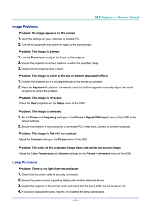 Page 75— 61 — 
DLP Projector — Owner’s Manual
Image problems
Problem: No image appears on the screen
1. Verify the settings on your notebook or desktop PC.
2. Turn off all equipment and power on again in the correct order.
Problem: The image is blurred
1. Use the Focus lever to adjust the focus on the projector.
2. Ensure the projector-to-screen distance is within the specified range.
3. Check that the projector lens is clean.
Problem: The image is wider at the top or bottom (trapezoid effect)
1. Position the...