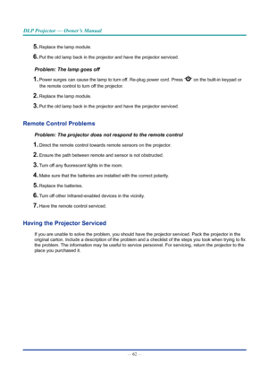 Page 76— 62 — 
DLP Projector — Owner’s Manual
5. Replace the lamp module.
6. Put the old lamp back in the projector and have the projector serviced.
Problem: The lamp goes off
1. Power surges can cause the lamp to turn off. Re-plug power cord. Press “” on the built-in keypad or 
the remote control to turn off the projector. 
2. Replace the lamp module.
3. Put the old lamp back in the projector and have the projector serviced.
Remote Control problems
Problem: The projector does not respond to the remote control...