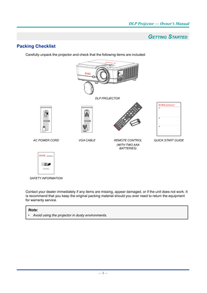 Page 15— 1 — 
DLP Projector — Owner’s Manual
GettinG Started
packing Checklist
Carefully unpack the projector and check that the following items are in\
cluded: 
DLP PROJECTOR
+-+-
OnTest
Mode Patt
ern Mous
e
SwitchOffF1 F2AV Mute
ENTER
Source Volum e V Keystone
Info
.
VGA11S-Vi deo2HDMI 13HDMI2
Forma tZoomRemot eIDAllVGA24Video5DVI6BNC7YPbPr8DisplayPor t93D0
Re-SyncMenu Pg
Quick Start GuideEK-600U&601W series
AC POWER CORD VGA CABLEREMOTE CONTROL
(WITH TWO AAA  BATTERIES) QUICK START GUIDE 
Safety Information...