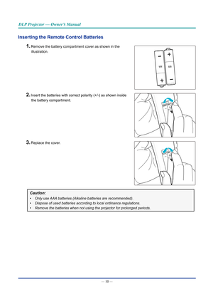 Page 24— 10 — 
DLP Projector — Owner’s Manual
Inserting the Remote Control batteries 
1. Remove the battery compartment cover as shown in the  
illustration.
2. Insert the batteries with correct polarity (+/-) as shown inside   
the battery compartment.
3. Replace the cover.
Caution: 
•	 Only use AAA batteries (Alkaline batteries are recommended). 
•	 Dispose of used batteries according to local ordinance regulations.
•	 Remove the batteries when not using the projector for prolonged periods.\
  