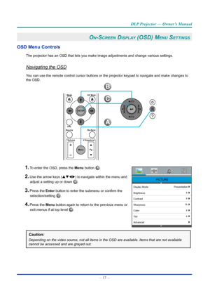 Page 31— 17 — 
DLP Projector — Owner’s Manual
On-Screen diSplay (OSd) Menu SettinGS 
OSD Menu Controls
The projector has an OSD that lets you make image adjustments and change\
 various settings.
Navigating the OSD
You can use the remote control cursor buttons or the projector keypad to \
navigate and make changes to 
the OSD.
ModeAV Mute
ENTER
Source Volume V Keystone
Info.Re-Sync
MenuP
g
B
A
C
1. To enter the OSD, press the Menu button A. 
PICTURE
Display Mode Presentation
Brightness
Contrast
Sharpness
Color...