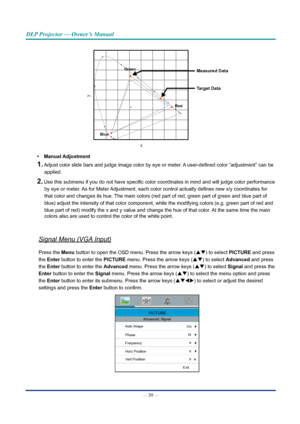 Page 44— 30 — 
DLP Projector — Owner’s Manual
x
y
Measured Data
Target DataGreenRed
blue
•	 Manual Adjustment
1. Adjust color slide bars and judge image color by eye or meter. A user-defined color “adjustment” can be 
applied.
2. Use this submenu if you do not have specific color coordinates in mind and will judge color performance by eye or meter. As for Meter Adjustment, each color control actually defines new x/y coordinates for 
that color and changes its hue. The main colors (red part of red, green part of...