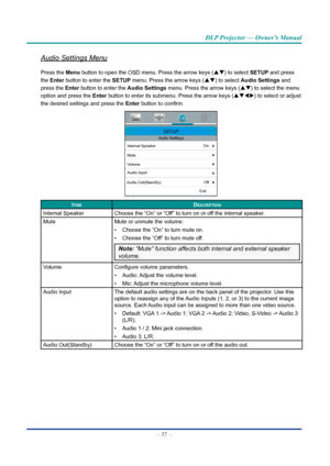 Page 51— 37 — 
DLP Projector — Owner’s Manual
Audio Settings Menu
Press the Menu button to open the OSD menu. Press the arrow keys (pq) to select SETUp and press 
the Enter button to enter the SETUp menu. Press the arrow keys (pq) to select Audio Settings and 
press the Enter button to enter the Audio Settings  menu. Press the arrow keys (pq) to select the menu 
option and press  the Enter button to enter its submenu. Press the arrow keys (pqtu ) to select or adjust 
the desired settings and press  the Enter...