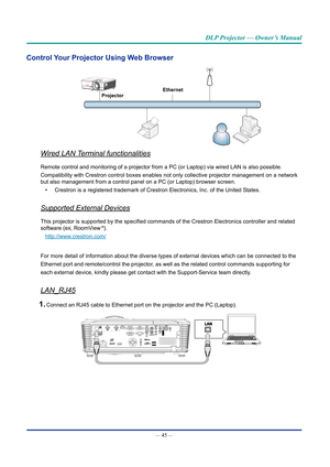 Page 59— 45 — 
DLP Projector — Owner’s Manual
Control your projector Using Web browser
Ethernet
projector
Wired LAN Terminal functionalities
Remote control and monitoring of a projector from a PC (or Laptop) via\
 wired LAN is also possible.
Compatibility with Crestron control boxes enables not only collective pr\
ojector management on a network 
but also management from a control panel on a PC (or Laptop) browser s\
creen.
•  Crestron is a registered trademark of Crestron Electronics, Inc. of the \
United...