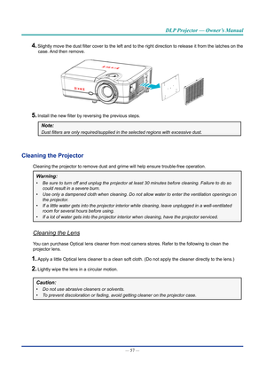 Page 71— 57 — 
DLP Projector — Owner’s Manual
4. Slightly move the dust filter cover to the left and to the right direction to release it from the latches on the case. And then remove.
5. Install the new filter by reversing the previous steps.
Note: 
Dust	filters	are	only	required/supplied	in	the	selected	regions	with	excessive	dust.
Cleaning the projector
Cleaning the projector to remove dust and grime will help ensure trouble\
-free operation.
Warning: 
•	 Be sure to turn off and unplug the projector at least...