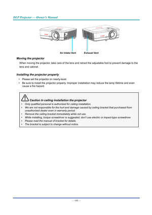 Page 9— viii — 
DLP Projector — Owner’s Manual
Air Intake VentExhaust Vent
Moving the projector
When moving the projector, take care of the lens and retract the adjustable foot to prevent damag\
e to the
lens and cabinet.
Installing the projector properly
• Please set the projector on nearly-level.
•  Be sure to install the projector properly. Improper installation may reduce the lamp lifetime and even 
cause a fire hazard.
 Caution in ceiling installation the projector
•	 Only	qualified	personal	is	authorized...