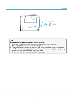 Page 10— ix — 
Preface
M4 x 310mm
 Caution in moving or transporting the projector
•	Do not drop or bump the projector, otherwise damages or malfunctions may result.
•	 When carrying the projector, use a suitable carrying case.
•	 Do not transport the projector by courier or any other transport service\
 in an unsuitable transport 
case. This may cause damage to the projector. For information about transporting the projector by 
courier or any other transport service, consult your dealer.
•	 Do not put the...