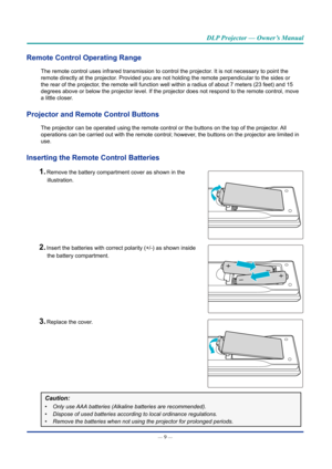 Page 24— 9 — 
DLP Projector — Owner’s Manual
Remote Control Operating Range  
The remote control uses infrared transmission to control the projector. It is not necessary to point the 
remote directly at the projector. Provided you are not holding the remote perpendicular to the sides or \
the rear of the projector, the remote will function well within a radius of about 7 meters (23 f\
eet) and 15 
degrees above or below the projector level. If the projector does not re\
spond to the remote control, move 
a...