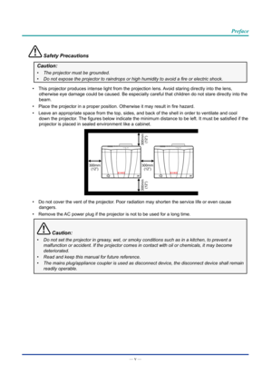 Page 6— v — 
Preface
 Safety Precautions
Caution:
•	The projector must be grounded.
•	Do	not	expose	the	projector	to	raindrops	or	high	humidity	to	avoid	a	fire	or	electric	shock.
• This projector produces intense light from the projection lens. Avoid staring directly into the lens, 
otherwise eye damage could be caused. Be especially careful that childre\
n do not stare directly into the 
beam.
• Place the projector in a proper position. Otherwise it may result in fire hazard.
• Leave an appropriate space from...