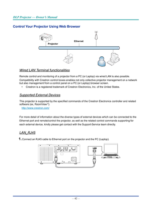 Page 57— 42 — 
DLP Projector — Owner’s Manual
Control Your Projector Using Web Browser
Ethernet
Projector
Wired LAN Terminal functionalities
Remote control and monitoring of a projector from a PC (or Laptop) via\
 wired LAN is also possible.
Compatibility with Crestron control boxes enables not only collective pr\
ojector management on a network 
but also management from a control panel on a PC (or Laptop) browser s\
creen.
• Crestron is a registered trademark of Crestron Electronics, Inc. of the \
United...