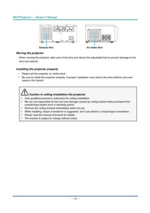 Page 9— viii — 
DLP Projector — Owner’s Manual
Air Intake VentExhaust Vent
Moving the projector
When moving the projector, take care of the lens and retract the adjustable foot to prevent damag\
e to the
lens and cabinet.
Installing the projector properly
• Please set the projector on nearly-level.
• Be sure to install the projector properly. Improper installation may reduce the lamp lifetime and even 
cause a fire hazard.
 Caution in ceiling installation the projector
•	Only	qualified	personal	is	authorized...