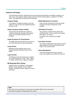 Page 2— i — 
Preface
Features and Design
This Multimedia Projector is designed with the most advanced technology \
for portability, durability, and 
ease of use. This projector utilizes a high luminance and Eco friendly system, a pale\
tte of 1.07 billion 
colors, and digital light processing (DLP) technology.
Compact Design
This projector is designed compact in size and 
weight. It is easy to carry and installed anywhere 
you wish to use.
Simple Computer System Setting
The projector has the Multi-scan system...