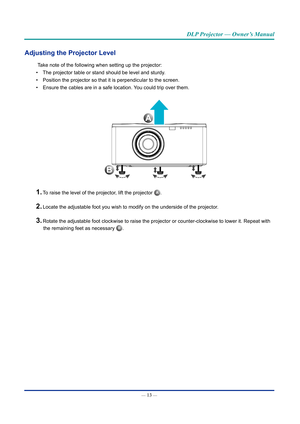 Page 28— 13 — 
DLP Projector — Owner’s Manual
Adjusting the Projector Level
Take note of the following when setting up the projector:
• The projector table or stand should be level and sturdy.
• Position the projector so that it is perpendicular to the screen.
• Ensure the cables are in a safe location. You could trip over them.
B
A
1. To raise the level of the projector, lift the projector A.
2. Locate the adjustable foot you wish to modify on the underside of the pr\
ojector.
3. Rotate the adjustable foot...