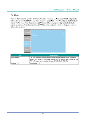 Page 52— 37 — 
DLP Projector — Owner’s Manual
Pin Menu
Press the Menu button to open the OSD menu. Press the arrow keys (pq) to select SETUP and press the 
Enter button to enter the SETUP menu. Press the arrow keys (pq) to select Pin and press the Enter button 
to enter the Pin menu. Press the arrow keys (pq) to select the menu option and press the Enter button 
to enter its submenu. Press the arrow keys (pqtu) to select or adjust the desired settings and press the 
Enter button to confirm.
PICTUREOUTPUT SETUP...