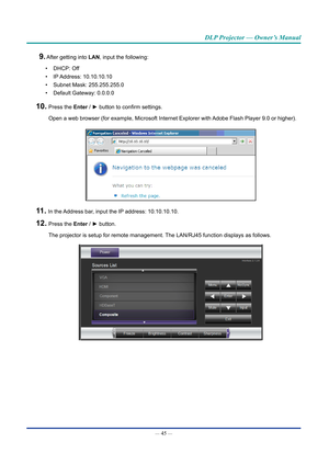 Page 60— 45 — 
DLP Projector — Owner’s Manual
9. After getting into LAN, input the following:
• DHCP: Off
• IP Address:  10.10.10.10
• Subnet Mask: 255.255.255.0
• Default Gateway: 0.0.0.0
10.  Press the Enter / ► button to confirm settings.
Open a web browser (for example, Microsoft Internet Explorer with Adobe Flash Player 9.0 or higher).
11.  In the Address bar, input the IP address: 10.10.10.10.
12.  Press the Enter / ► button.
The projector is setup for remote management. The LAN/RJ45 function displays as...