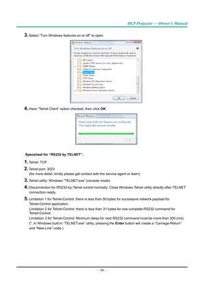 Page 64— 49 — 
DLP Projector — Owner’s Manual
3. Select “Turn Windows features on or off” to open.
4. Have “Telnet Client” option checked, then click OK.
Specsheet for “RS232 by TELNET”:
1. Telnet: TCP
2. Telnet port: 3023 
(for more detail, kindly please get contact with the service agent or t\
eam)
3. Telnet utility: Windows “TELNET.exe” (console mode)
4. Disconnection for RS232-by-Telnet control normally: Close Windows Telnet utility directly after TELNET 
connection ready.
5. Limitation 1 for...