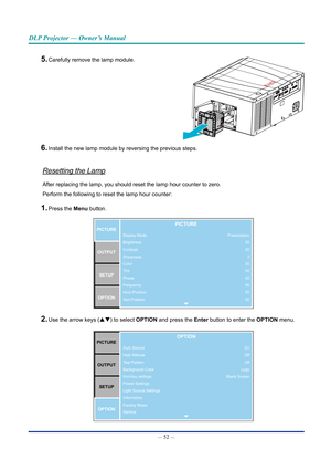 Page 67— 52 — 
DLP Projector — Owner’s Manual
5. Carefully remove the lamp module. 
6. Install the new lamp module by reversing the previous steps.
Resetting the Lamp
After replacing the lamp, you should reset the lamp hour counter to zero\
. 
Perform the following to reset the lamp hour counter:
1. Press the Menu button. 
Display Mode
Brightness
Contrast
Sharpness
Color
Tint
Phase
Frequency
Horz Position
Vert PositionPICTUREOUTPUT SETUP
OPTIONPICTURE
Presentation 50
502
50
50
50
50
50
50
2. Use the arrow keys...