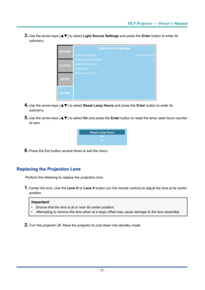 Page 68— 53 — 
DLP Projector — Owner’s Manual
3. Use the arrow keys (pq) to select Light Source Settings and press the Enter button to enter its 
submenu.
Light Source Mode
Constant Power Settings
Total Projector Hours
Lamp Hours
Reset Lamp HoursPICTUREOUTPUT SETUP
OPTIONLight Source Settings
Constant Power 10
4. Use the arrow keys (pq) to select Reset Lamp Hours and press the Enter button to enter its 
submenu.
5. Use the arrow keys (pq) to select On and press the Enter button to reset the lamp used hours...