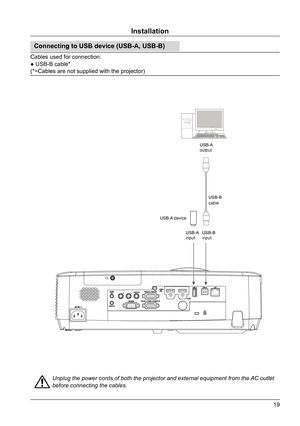 Page 1919
USB-B 
cable
USB-A 
output
USB-B 
input
USB-A 
input
      USB-A device
Installation
Connecting to USB device (USB-A, USB-B)
Cables used for connection:
● USB-B cable*                                                   
(*=Cables are not supplied with the projector)
Unplug the power cords of both the projector and external equipment from the 
AC outlet 
before connecting the cables.  