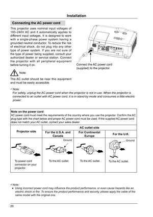 Page 2020
Installation
Connecting the AC power cord
This projector uses nominal input voltages of 
100–240V AC and it automatically applies to 
different input voltages. It is designed to work 
with a single-phase power system having a 
grounded neutral conductor. To reduce the risk 
of electrical shock, do not plug into any other 
type of power system. If you are not sure of 
the type of power being supplied, consult your 
authorized dealer or service station. Connect 
the projector with all peripheral...